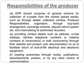 Responsibilities of the producer
(d) EPR should comprise of general scheme for
collection of e-waste from the market placed earlier,
such as through dealer, collection centres, Producer
Responsibilities organation, through buy-back
arrangement, exchange scheme, deposit refund system
etc. and channelising to authorised recyclers.
(e) providing contact details such as address, e-mail
address, toll-free telephone numbers or helpline
numbers to consumer(s) or bulk consumer(s) through
their website and product user documentation so as to
facilitate return of end-of-life electrical and electronic
equipment;
(f) creating awareness through media, publications,
advertisements, posters, or by any other means of
communication.
 