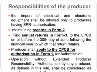 Responsibilities of the producer
 the import of electrical and electronic
equipment shall be allowed only to producers
having EPR- authorisation;
 maintaining records in Form-2
 filing annual returns in Form-3, to the CPCB
on or before the 30th day of June following the
financial year to which that return relates.
 Producer shall apply to the CPCB for
authorisation in Form 1, for Authorisation.
 Operation without Extended Producer
Responsibility- Authorisation by any producer,
as defined in this rule, shall be considered as
 