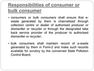 Responsibilities of consumer or
bulk consumer
 consumers or bulk consumers shall ensure that e-
waste generated by them is channelised through
collection centre or dealer of authorised producer or
dismantler or recycler or through the designated take
back service provider of the producer to authorised
dismantler or recycler;
 bulk consumers shall maintain record of e-waste
generated by them in Form-2 and make such records
available for scrutiny by the concerned State Pollution
Control Board;
 