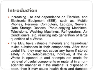 Introduction
 Increasing use and dependence on Electrical and
Electronic Equipment (EEE), such as, Mobile
Phones, Personal Computers, Laptops, Servers,
Data Storage Devices, Photo-copying Machines,
Televisions, Washing Machines, Refrigerators, Air
Conditioners, etc. resulting into generation of large
quantities of e-Waste.
 The EEE have valuable materials and hazardous/
toxics substances in their components. After their
useful life, they may not cause any harm if stored
safely in households/stores, however, if the e-
Waste is opened-up and attempts are made for
retrieval of useful components or material in an un-
scientific manner or if the material is disposed in
open, then it may cause health risks and damage
 