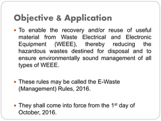 Objective & Application
 To enable the recovery and/or reuse of useful
material from Waste Electrical and Electronic
Equipment (WEEE), thereby reducing the
hazardous wastes destined for disposal and to
ensure environmentally sound management of all
types of WEEE.
 These rules may be called the E-Waste
(Management) Rules, 2016.
 They shall come into force from the 1st day of
October, 2016.
 