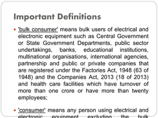 Important Definitions
 'bulk consumer' means bulk users of electrical and
electronic equipment such as Central Government
or State Government Departments, public sector
undertakings, banks, educational institutions,
multinational organisations, international agencies,
partnership and public or private companies that
are registered under the Factories Act, 1948 (63 of
1948) and the Companies Act, 2013 (18 of 2013)
and health care facilities which have turnover of
more than one crore or have more than twenty
employees;
 'consumer' means any person using electrical and
 