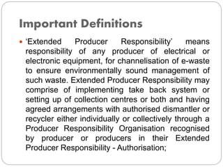 Important Definitions
 ‘Extended Producer Responsibility’ means
responsibility of any producer of electrical or
electronic equipment, for channelisation of e-waste
to ensure environmentally sound management of
such waste. Extended Producer Responsibility may
comprise of implementing take back system or
setting up of collection centres or both and having
agreed arrangements with authorised dismantler or
recycler either individually or collectively through a
Producer Responsibility Organisation recognised
by producer or producers in their Extended
Producer Responsibility - Authorisation;
 