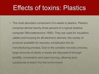 Effects of toxins: PlasticsThe most abundant component of e-waste is plastics. Plastics comprise almost twenty-three percent of a typical desktop computer (Microelectronics 1995). They are used for insulation, cables and housing for all electronic devices; the variety of products available for recovery complicates the de-manufacturing process. Due to the complex recovery process, large amounts of plastic e-waste are disposed of through landfills, incinerators and open burning, allowing toxic substances to leach into the environment.