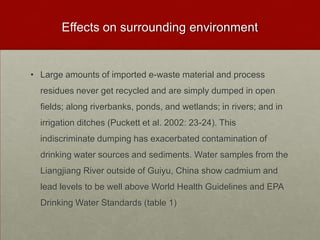 Effects on surrounding environmentLarge amounts of imported e-waste material and process residues never get recycled and are simply dumped in open fields; along riverbanks, ponds, and wetlands; in rivers; and in irrigation ditches (Puckett et al. 2002: 23-24). This indiscriminate dumping has exacerbated contamination of drinking water sources and sediments. Water samples from the Liangjiang River outside of Guiyu, China show cadmium and lead levels to be well above World Health Guidelines and EPA Drinking Water Standards (table 1)