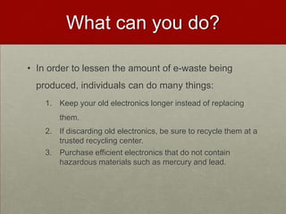 What can you do?In order to lessen the amount of e-waste being produced, individuals can do many things:Keep your old electronics longer instead of replacing them.If discarding old electronics, be sure to recycle them at a trusted recycling center. Purchase efficient electronics that do not contain hazardous materials such as mercury and lead.