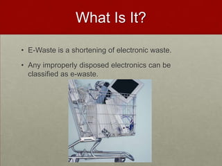 What Is It?E-Waste is a shortening of electronic waste.Any improperly disposed electronics can be classified as e-waste.  