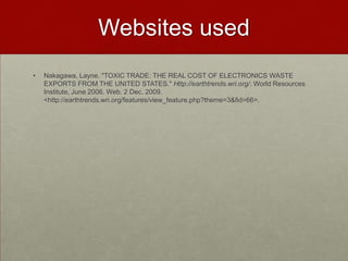 Websites usedNakagawa, Layne. "TOXIC TRADE: THE REAL COST OF ELECTRONICS WASTE EXPORTS FROM THE UNITED STATES." Http://earthtrends.wri.org/. World Resources Institute, June 2006. Web. 2 Dec. 2009. <http://earthtrends.wri.org/features/view_feature.php?theme=3&fid=66>.