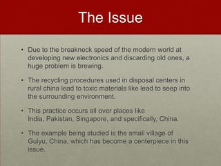 The IssueDue to the breakneck speed of the modern world at developing new electronics and discarding old ones, a huge problem is brewing.The recycling procedures used in disposal centers in rural china lead to toxic materials like lead to seep into the surrounding environment.This practice occurs all over places like India, Pakistan, Singapore, and specifically, China.The example being studied is the small village of Guiyu, China, which has become a centerpiece in this issue.