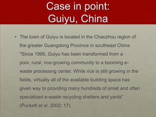 Case in point: Guiyu, ChinaThe town of Guiyu is located in the Chaozhou region of the greater Guangdong Province in southeast China. "Since 1995, Guiyu has been transformed from a poor, rural, rice-growing community to a booming e-waste processing center. While rice is still growing in the fields, virtually all of the available building space has given way to providing many hundreds of small and often specialized e-waste recycling shelters and yards" (Puckett et al. 2002: 17). 