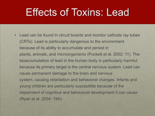 Effects of Toxins: LeadLead can be found in circuit boards and monitor cathode ray tubes (CRTs). Lead is particularly dangerous to the environment because of its ability to accumulate and persist in plants, animals, and microorganisms (Puckett et al. 2002: 11). The bioaccumulation of lead in the human body is particularly harmful because its primary target is the central nervous system. Lead can cause permanent damage to the brain and nervous system, causing retardation and behavioral changes. Infants and young children are particularly susceptible because of the impairment of cognitive and behavioral development it can cause (Ryan et al. 2004: 19A).