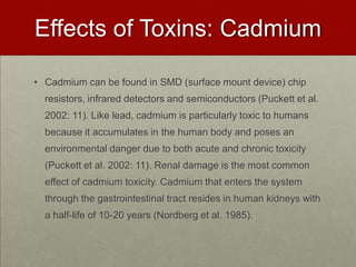 Effects of Toxins: CadmiumCadmium can be found in SMD (surface mount device) chip resistors, infrared detectors and semiconductors (Puckett et al. 2002: 11). Like lead, cadmium is particularly toxic to humans because it accumulates in the human body and poses an environmental danger due to both acute and chronic toxicity (Puckett et al. 2002: 11). Renal damage is the most common effect of cadmium toxicity. Cadmium that enters the system through the gastrointestinal tract resides in human kidneys with a half-life of 10-20 years (Nordberg et al. 1985).