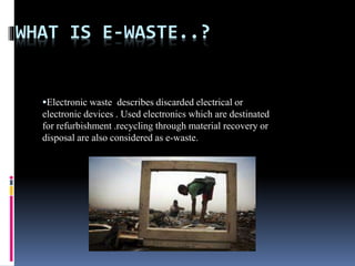 WHAT IS E-WASTE..?
Electronic waste describes discarded electrical or
electronic devices . Used electronics which are destinated
for refurbishment .recycling through material recovery or
disposal are also considered as e-waste.
 