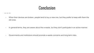 Conclusion
- When their devices are broken, people tend to buy a new one, but they prefer to keep with them the
old ones.
- In general terms, they are aware about the e-waste, but they don’t participate in an active manner.
- Governments and institutions should promote e-waste concerns and long-term risks.
 