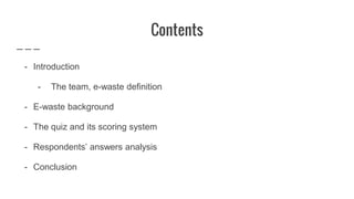 Contents
- Introduction
- The team, e-waste definition
- E-waste background
- The quiz and its scoring system
- Respondents’ answers analysis
- Conclusion
 