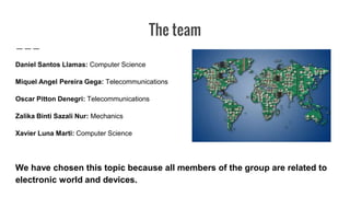 The team
Daniel Santos Llamas: Computer Science
Miquel Angel Pereira Gega: Telecommunications
Oscar Pitton Denegri: Telecommunications
Zalika Binti Sazali Nur: Mechanics
Xavier Luna Marti: Computer Science
We have chosen this topic because all members of the group are related to
electronic world and devices.
 
