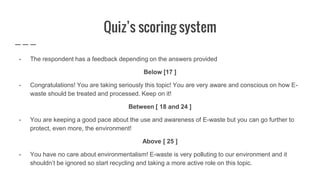 Quiz’s scoring system
- The respondent has a feedback depending on the answers provided
Below [17 ]
- Congratulations! You are taking seriously this topic! You are very aware and conscious on how E-
waste should be treated and processed. Keep on it!
Between [ 18 and 24 ]
- You are keeping a good pace about the use and awareness of E-waste but you can go further to
protect, even more, the environment!
Above [ 25 ]
- You have no care about environmentalism! E-waste is very polluting to our environment and it
shouldn’t be ignored so start recycling and taking a more active role on this topic.
 