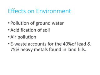 Effects on Environment
•Pollution of ground water
•Acidification of soil
•Air pollution
•E-waste accounts for the 40%of lead &
75% heavy metals found in land fills.
 