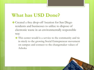  Created a free drop-off location for San Diego
residents and businesses to utilize to dispose of
electronic waste in an environmentally responsible
way
 This center would is a service to the community and tie
in nicely to the growing Social Entrepreneur movement
on campus and connect to the changemaker values of
Ashoka
What has USD Done?
 