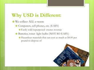 Why USD is Different:
 We collect ALL e-waste
 Computers, cell phones, etc. (EASY)
 Easily sold/repurposed- creates revenue
 Batteries, toner light bulbs (NOT SO EASY)
 Hazardous materials that can cost as much as $4.00 per
pound to dispose of
 