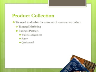 Product Collection
 We need to double the amount of e-waste we collect
 Targeted Marketing
 Business Partners
 Waste Management
 Sony?
 Qualcomm?
 