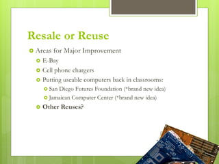 Resale or Reuse
 Areas for Major Improvement
 E-Bay
 Cell phone chargers
 Putting useable computers back in classrooms:
 San Diego Futures Foundation (*brand new idea)
 Jamaican Computer Center (*brand new idea)
 Other Reuses?
 