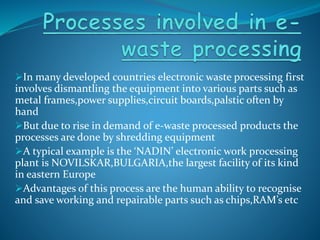 In many developed countries electronic waste processing first
involves dismantling the equipment into various parts such as
metal frames,power supplies,circuit boards,palstic often by
hand
But due to rise in demand of e-waste processed products the
processes are done by shredding equipment
A typical example is the ‘NADIN’ electronic work processing
plant is NOVILSKAR,BULGARIA,the largest facility of its kind
in eastern Europe
Advantages of this process are the human ability to recognise
and save working and repairable parts such as chips,RAM’s etc
 