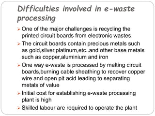 Difficulties involved in e-waste
processing
 One of the major challenges is recycling the
printed circuit boards from electronic wastes
 The circuit boards contain precious metals such
as gold,silver,platinum,etc..and other base metals
such as copper,aluminium and iron
 One way e-waste is processed by melting circuit
boards,burning cable sheathing to recover copper
wire and open pit acid leading to separating
metals of value
 Initial cost for establishing e-waste processing
plant is high
 Skilled labour are required to operate the plant
 