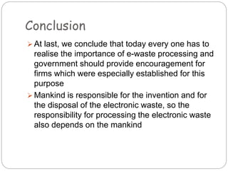 Conclusion
 At last, we conclude that today every one has to
realise the importance of e-waste processing and
government should provide encouragement for
firms which were especially established for this
purpose
 Mankind is responsible for the invention and for
the disposal of the electronic waste, so the
responsibility for processing the electronic waste
also depends on the mankind
 