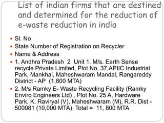 List of indian firms that are destined
and determined for the reduction of
e-waste reduction in india
 Sl. No
 State Number of Registration on Recycler
 Name & Address
 1. Andhra Pradesh 2 Unit 1. M/s. Earth Sense
recycle Private Limited, Plot No. 37,APIIC Industrial
Park, Mankhal, Maheshwaram Mandal, Rangareddy
District - AP (1,800 MTA)
 2. M/s Ramky E- Waste Recycling Facility (Ramky
Enviro Engineers Ltd) , Plot No. 25 A, Hardware
Park, K. Raviryal (V), Maheshwaram (M), R.R. Dist -
500081 (10,000 MTA) Total = 11, 800 MTA
 