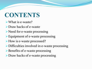 CONTENTS
What is e-waste?
Draw backs of e-waste
Need for e-waste processing
Equipment of e-waste processing
How is e-waste processed?
Difficulties involved in e-waste processing
Benefits of e-waste processing
Draw backs of e-waste processing
 