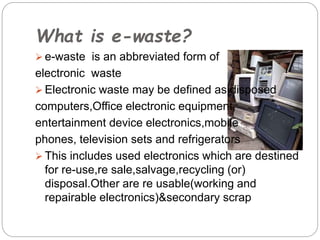 What is e-waste?
 e-waste is an abbreviated form of
electronic waste
 Electronic waste may be defined as disposed
computers,Office electronic equipment,
entertainment device electronics,mobile
phones, television sets and refrigerators
 This includes used electronics which are destined
for re-use,re sale,salvage,recycling (or)
disposal.Other are re usable(working and
repairable electronics)&secondary scrap
 