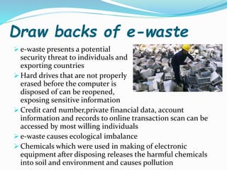 Draw backs of e-waste
 e-waste presents a potential
security threat to individuals and
exporting countries
 Hard drives that are not properly
erased before the computer is
disposed of can be reopened,
exposing sensitive information
 Credit card number,private financial data, account
information and records to online transaction scan can be
accessed by most willing individuals
 e-waste causes ecological imbalance
 Chemicals which were used in making of electronic
equipment after disposing releases the harmful chemicals
into soil and environment and causes pollution
 