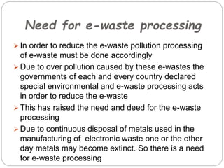 Need for e-waste processing
 In order to reduce the e-waste pollution processing
of e-waste must be done accordingly
 Due to over pollution caused by these e-wastes the
governments of each and every country declared
special environmental and e-waste processing acts
in order to reduce the e-waste
 This has raised the need and deed for the e-waste
processing
 Due to continuous disposal of metals used in the
manufacturing of electronic waste one or the other
day metals may become extinct. So there is a need
for e-waste processing
 
