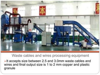 Waste cables and wires processing equipment
It accepts size between 2.5 and 3.0mm waste cables and
wires and final output size is 1 to 2 mm copper and plastic
granule
 