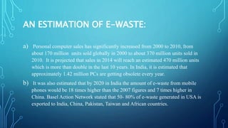 EFFECTS OF E-WASTE ON HUMAN HEALTH
AND ENVIRONMENT:
a) Basel Convention characterizes e-waste as hazardous when they conta...
