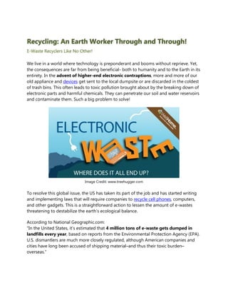 Recycling: An Earth Worker Through and Through!
E-Waste Recyclers Like No Other!

We live in a world where technology is preponderant and booms without reprieve. Yet,
the consequences are far from being beneficial- both to humanity and to the Earth in its
entirety. In the advent of higher-end electronic contraptions, more and more of our
old appliance and devices get sent to the local dumpsite or are discarded in the coldest
of trash bins. This often leads to toxic pollution brought about by the breaking down of
electronic parts and harmful chemicals. They can penetrate our soil and water reservoirs
and contaminate them. Such a big problem to solve!




                              Image Credit: www.treehugger.com


To resolve this global issue, the US has taken its part of the job and has started writing
and implementing laws that will require companies to recycle cell phones, computers,
and other gadgets. This is a straightforward action to lessen the amount of e-wastes
threatening to destabilize the earth’s ecological balance.

According to National Geographic.com:
“In the United States, it’s estimated that 4 million tons of e-waste gets dumped in
landfills every year, based on reports from the Environmental Protection Agency (EPA).
U.S. dismantlers are much more closely regulated, although American companies and
cities have long been accused of shipping material–and thus their toxic burden–
overseas.”
 