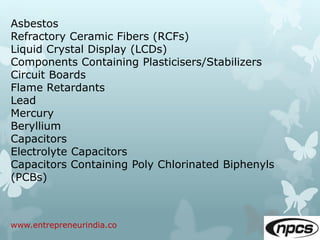 www.entrepreneurindia.co
Asbestos
Refractory Ceramic Fibers (RCFs)
Liquid Crystal Display (LCDs)
Components Containing Plasticisers/Stabilizers
Circuit Boards
Flame Retardants
Lead
Mercury
Beryllium
Capacitors
Electrolyte Capacitors
Capacitors Containing Poly Chlorinated Biphenyls
(PCBs)
 