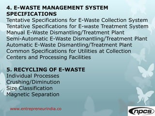 www.entrepreneurindia.co
4. E-WASTE MANAGEMENT SYSTEM
SPECIFICATIONS
Tentative Specifications for E-Waste Collection System
Tentative Specifications for E-waste Treatment System
Manual E-Waste Dismantling/Treatment Plant
Semi-Automatic E-Waste Dismantling/Treatment Plant
Automatic E-Waste Dismantling/Treatment Plant
Common Specifications for Utilities at Collection
Centers and Processing Facilities
5. RECYCLING OF E-WASTE
Individual Processes
Crushing/Diminution
Size Classification
Magnetic Separation
 