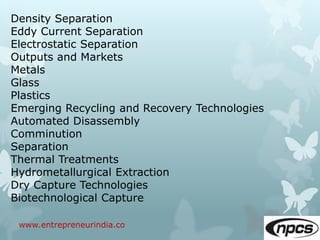 www.entrepreneurindia.co
Density Separation
Eddy Current Separation
Electrostatic Separation
Outputs and Markets
Metals
Glass
Plastics
Emerging Recycling and Recovery Technologies
Automated Disassembly
Comminution
Separation
Thermal Treatments
Hydrometallurgical Extraction
Dry Capture Technologies
Biotechnological Capture
 