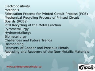 www.entrepreneurindia.co
Electropositivity
Materials
Fabrication Process for Printed Circuit Process (PCB)
Mechanical Recycling Process of Printed Circuit
Boards (PCBs)
PCB Recycling of the Metal Fraction
Pyrometallurgy
Hydrometallurgy
Biometallurgy
Challenges and Future Trends
Dismantling
Recovery of Copper and Precious Metals
Recycling and Recovery of the Non-Metallic Materials
 