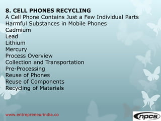 www.entrepreneurindia.co
8. CELL PHONES RECYCLING
A Cell Phone Contains Just a Few Individual Parts
Harmful Substances in Mobile Phones
Cadmium
Lead
Lithium
Mercury
Process Overview
Collection and Transportation
Pre-Processing
Reuse of Phones
Reuse of Components
Recycling of Materials
 