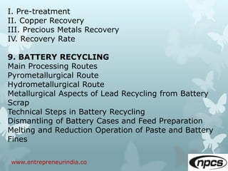 www.entrepreneurindia.co
I. Pre-treatment
II. Copper Recovery
III. Precious Metals Recovery
IV. Recovery Rate
9. BATTERY RECYCLING
Main Processing Routes
Pyrometallurgical Route
Hydrometallurgical Route
Metallurgical Aspects of Lead Recycling from Battery
Scrap
Technical Steps in Battery Recycling
Dismantling of Battery Cases and Feed Preparation
Melting and Reduction Operation of Paste and Battery
Fines
 