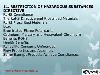 www.entrepreneurindia.co
11. RESTRICTION OF HAZARDOUS SUBSTANCES
DIRECTIVE
RoHS Compliance
The RoHS Directive and Proscribed Materials
RoHS Proscribed Materials
Lead
Brominated Flame Retardants
Cadmium, Mercury and Hexavalent Chromium
Benefits ROHS
Health Benefits
Reliability Concerns Unfounded
Flow Properties and Assembly
Some Exempt Products Achieve Compliances
 