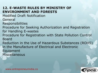 www.entrepreneurindia.co
12. E-WASTE RULES BY MINISTRY OF
ENVIRONMENT AND FORESTS
Modified Draft Notification
General
Responsibilities
Procedure for Seeking Authorization and Registration
for Handling E-wastes
Procedure for Registration with State Pollution Control
Board
Reduction in the Use of Hazardous Substances (ROHS)
in the Manufacture of Electrical and Electronic
Equipment
Miscellaneous
 
