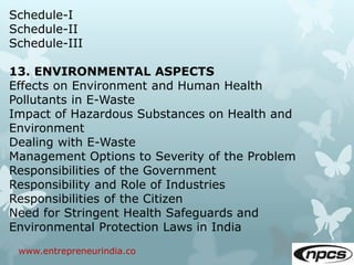 www.entrepreneurindia.co
Schedule-I
Schedule-II
Schedule-III
13. ENVIRONMENTAL ASPECTS
Effects on Environment and Human Health
Pollutants in E-Waste
Impact of Hazardous Substances on Health and
Environment
Dealing with E-Waste
Management Options to Severity of the Problem
Responsibilities of the Government
Responsibility and Role of Industries
Responsibilities of the Citizen
Need for Stringent Health Safeguards and
Environmental Protection Laws in India
 