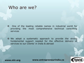  One of the leading reliable names in industrial world for
providing the most comprehensive technical consulting
services
 We adopt a systematic approach to provide the strong
fundamental support needed for the effective delivery of
services to our Clients’ in India & abroad
www.niir.org www.entrepreneurindia.co
 