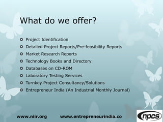 What do we offer?
 Project Identification
 Detailed Project Reports/Pre-feasibility Reports
 Market Research Reports
 Technology Books and Directory
 Databases on CD-ROM
 Laboratory Testing Services
 Turnkey Project Consultancy/Solutions
 Entrepreneur India (An Industrial Monthly Journal)
www.niir.org www.entrepreneurindia.co
 