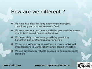 How are we different ?
 We have two decades long experience in project
consultancy and market research field
 We empower our customers with the prerequisite know-
how to take sound business decisions
 We help catalyze business growth by providing
distinctive and profound market analysis
 We serve a wide array of customers , from individual
entrepreneurs to Corporations and Foreign Investors
 We use authentic & reliable sources to ensure business
precision
www.niir.org www.entrepreneurindia.co
 