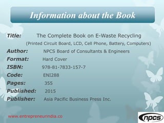 Title: The Complete Book on E-Waste Recycling
(Printed Circuit Board, LCD, Cell Phone, Battery, Computers)
Author: NPCS Board of Consultants & Engineers
Format: Hard Cover
ISBN: 978-81-7833-157-7
Code: ENI288
Pages: 355
Published: 2015
Publisher: Asia Pacific Business Press Inc.
www.entrepreneurindia.co
Information about the Book
 
